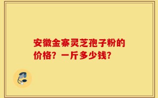 安徽金寨灵芝孢子粉的价格？一斤多少钱？