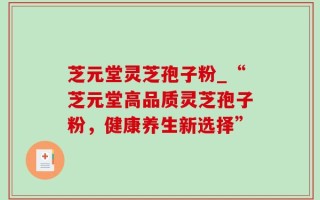 芝元堂灵芝孢子粉_“芝元堂高品质灵芝孢子粉，健康养生新选择”