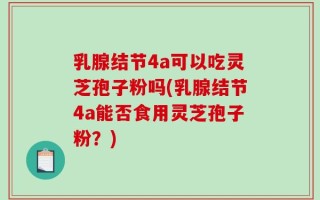 乳腺结节4a可以吃灵芝孢子粉吗(乳腺结节4a能否食用灵芝孢子粉？)