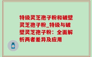 特级灵芝孢子粉和破壁灵芝孢子粉_特级与破壁灵芝孢子粉：全面解析两者差异及应用