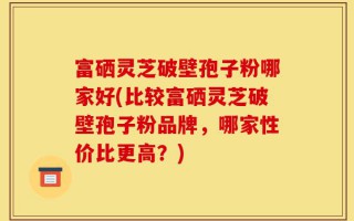 富硒灵芝破壁孢子粉哪家好(比较富硒灵芝破壁孢子粉品牌，哪家性价比更高？)