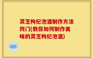 灵芝枸杞泡酒制作方法窍门(教你如何制作美味的灵芝枸杞泡酒)