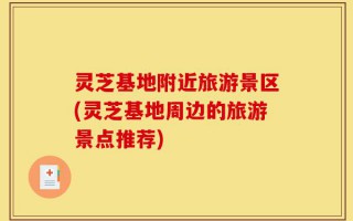 灵芝基地附近旅游景区(灵芝基地周边的旅游景点推荐)
