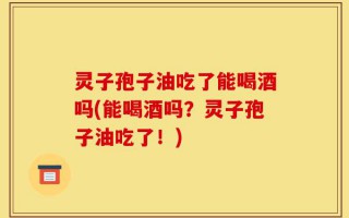 灵子孢子油吃了能喝酒吗(能喝酒吗？灵子孢子油吃了！)
