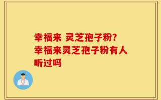 幸福来 灵芝孢子粉？幸福来灵芝孢子粉有人听过吗