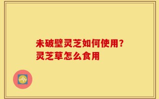 未破壁灵芝如何使用？灵芝草怎么食用