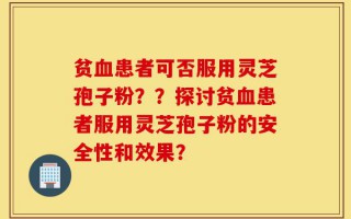 贫血患者可否服用灵芝孢子粉？？探讨贫血患者服用灵芝孢子粉的安全性和效果？