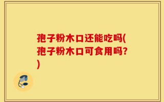 孢子粉木口还能吃吗(孢子粉木口可食用吗？)