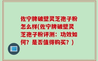 佐宁牌破壁灵芝孢子粉怎么样(佐宁牌破壁灵芝孢子粉评测：功效如何？是否值得购买？)