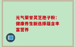 元气荣誉灵芝孢子粉：健康养生新选择蕴含丰富营养