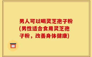 男人可以喝灵芝孢子粉(男性适合食用灵芝孢子粉，改善身体健康)