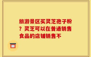 旅游景区买灵芝孢子粉？灵芝可以在普通销售食品的店铺销售不