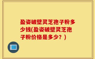 盈姿破壁灵芝孢子粉多少钱(盈姿破壁灵芝孢子粉价格是多少？)