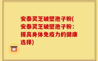 安泰灵芝破壁孢子粉(安泰灵芝破壁孢子粉：提高身体免疫力的健康选择)