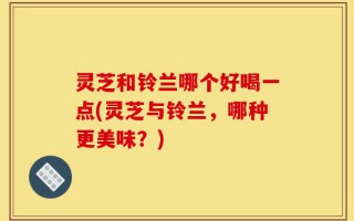 灵芝和铃兰哪个好喝一点(灵芝与铃兰，哪种更美味？)