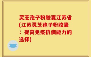 灵芝孢子粉胶囊江苏省(江苏灵芝孢子粉胶囊：提高免疫抗病能力的选择)