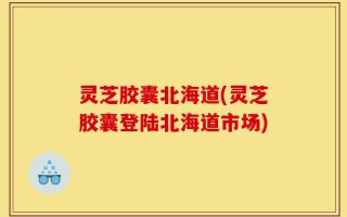 灵芝胶囊北海道(灵芝胶囊登陆北海道市场)