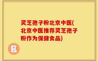 灵芝孢子粉北京中医(北京中医推荐灵芝孢子粉作为保健食品)