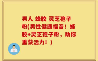 男人 蜂胶 灵芝孢子粉(男性健康福音！蜂胶+灵芝孢子粉，助你重获活力！)