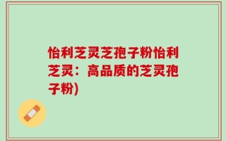 怡利芝灵芝孢子粉怡利芝灵：高品质的芝灵孢子粉)