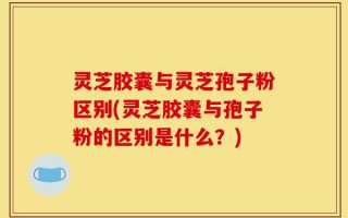 灵芝胶囊与灵芝孢子粉区别(灵芝胶囊与孢子粉的区别是什么？)