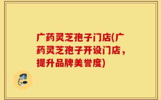 广药灵芝孢子门店(广药灵芝孢子开设门店，提升品牌美誉度)