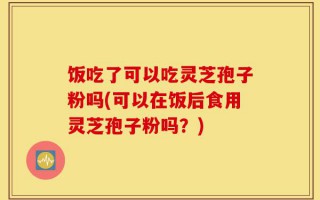 饭吃了可以吃灵芝孢子粉吗(可以在饭后食用灵芝孢子粉吗？)