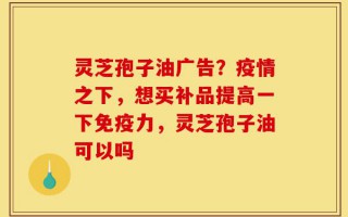 灵芝孢子油广告？疫情之下，想买补品提高一下免疫力，灵芝孢子油可以吗