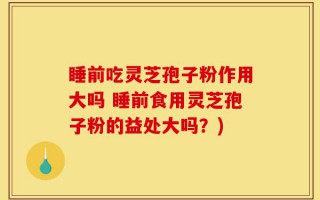 睡前吃灵芝孢子粉作用大吗 睡前食用灵芝孢子粉的益处大吗？)