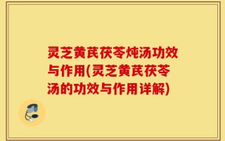 灵芝黄芪茯苓炖汤功效与作用(灵芝黄芪茯苓汤的功效与作用详解)