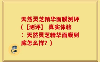 天然灵芝精华面膜测评(【测评】 真实体验：天然灵芝精华面膜到底怎么样？)