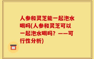 人参和灵芝能一起泡水喝吗(人参和灵芝可以一起泡水喝吗？——可行性分析)