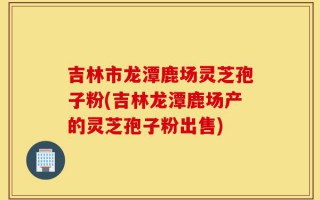 吉林市龙潭鹿场灵芝孢子粉(吉林龙潭鹿场产的灵芝孢子粉出售)