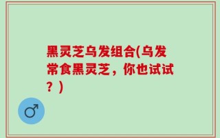 黑灵芝乌发组合(乌发常食黑灵芝，你也试试？)
