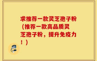 求推荐一款灵芝孢子粉 (推荐一款高品质灵芝孢子粉，提升免疫力！)