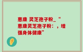 惠康 灵芝孢子粉_“惠康灵芝孢子粉：，增强身体健康”