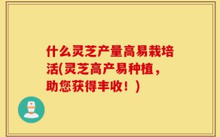 什么灵芝产量高易栽培活(灵芝高产易种植，助您获得丰收！)