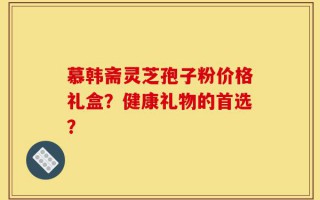 慕韩斋灵芝孢子粉价格礼盒？健康礼物的首选？