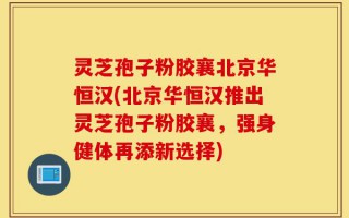 灵芝孢子粉胶襄北京华恒汉(北京华恒汉推出灵芝孢子粉胶襄，强身健体再添新选择)