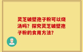 灵芝破壁孢子粉可以烧汤吗？探究灵芝破壁孢子粉的食用方法？