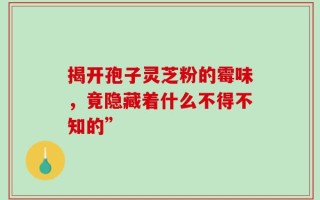 揭开孢子灵芝粉的霉味，竟隐藏着什么不得不知的”