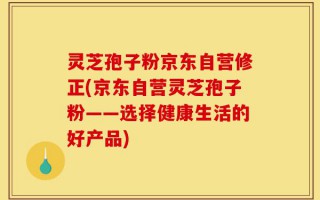 灵芝孢子粉京东自营修正(京东自营灵芝孢子粉——选择健康生活的好产品)