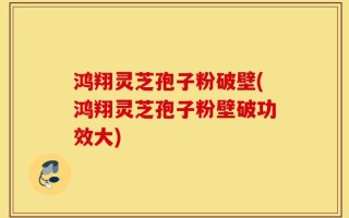 鸿翔灵芝孢子粉破壁(鸿翔灵芝孢子粉壁破功效大)