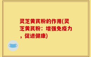 灵芝黄芪粉的作用(灵芝黄芪粉：增强免疫力，促进健康)
