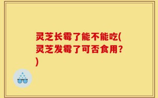 灵芝长霉了能不能吃(灵芝发霉了可否食用？)