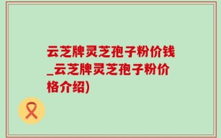 云芝牌灵芝孢子粉价钱_云芝牌灵芝孢子粉价格介绍)