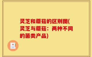 灵芝和蘑菇的区别图(灵芝与蘑菇：两种不同的菌类产品)