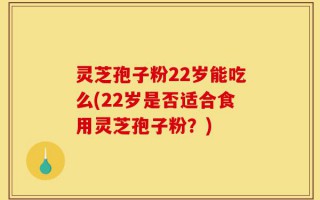 灵芝孢子粉22岁能吃么(22岁是否适合食用灵芝孢子粉？)