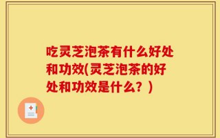 吃灵芝泡茶有什么好处和功效(灵芝泡茶的好处和功效是什么？)