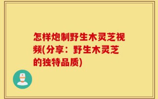 怎样炮制野生木灵芝视频(分享：野生木灵芝的独特品质)